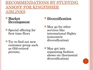 RECOMMENDATIONS BY STUDYING 
ANSOFF FOR KINGFISHER 
AIRLINES 
 Market 
Development 
 Special offering for 
first time fliers 
 Try to find out new 
customer group such 
as Old-retired 
persons. 
 Diversification 
 May go for other 
services like 
international flights 
(concentric 
diversification) 
 May get into 
organising fashion 
shows etc (horizontal 
diversification) 
 