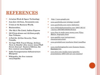 REFERENCES 
 Aviation Week & Space Technology 
 Low-fare Airlines,. Economist.com. 
 Crisis at 50, Business World, 
 Businessline, 
 The Sky’s The Limit, Indian Express 
 Oil Prices drown out Airlines profit, 
Star Tribune, 
 A Feel for Airline Security. Time 
Canada, 
 To Cope With Travel Slump, Airlines 
Turn to Smaller Jets. (cover story) Wall 
Street Journal - Eastern Edition, the 
free content encyclopedia 
 India Transportation Infrastructure 
Blueprint 
 Wikipedia, the free content 
encyclopedia 
 http://www.google.com 
 www.quickmba.com/strategy/ansoff/ 
 www.quickmba.com/entre/definition 
 www.thehindubusinessline.com/2007/06/01 
/stories/2007060106400100.htm 
 www.how-to-make-more-money.com/Vijay- 
Mallya_biography.html 
 www.gaebler.com/entrepreneur-characteristics. 
htm) 
 www.prenhall.com/scarbzim/html/smallbus 
. 
 www.marketingteacher.com/Lessons/lesson_ 
bowman.htm 
 www.ficci.com/media-room/speeches-presentations/ 
2007/feb/air-con/session3 
 