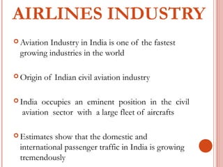 AIRLINES INDUSTRY 
Aviation Industry in India is one of the fastest 
growing industries in the world 
Origin of Indian civil aviation industry 
India occupies an eminent position in the civil 
aviation sector with a large fleet of aircrafts 
Estimates show that the domestic and 
international passenger traffic in India is growing 
tremendously 
 