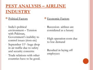 PEST ANALYSIS – AIRLINE 
INDUSTRY 
 Political Factors 
- India’s political 
environment – Tension 
with Pakistan, 
Government’s inability to 
control issues (riots etc) 
- September 11th- huge drop 
in air traffic due to safety 
and security concerns 
- Trade relations with other 
countries have to be good. 
 Economic Factors 
- Recession- airlines are 
considered as a luxury 
- High operation costs due 
to low demand 
- Resulted in laying off 
employees 
 