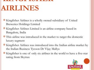 KINGFISHER 
AIRLINES 
 Kingfisher Airlines is a wholly owned subsidiary of United 
Breweries Holdings Limited 
 Kingfisher Airlines Limited is an airline company based in 
Bangalore, India 
 This airline was introduced in the market to target the domestic 
luxury segment 
 Kingfisher Airlines was introduced into the Indian airline market by 
the Indian Business Tycoon Dr Vijay Mallya 
 Kingfisher is one of only six airlines in the world to have a five-star 
rating from Skytrax 
 