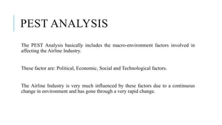 PEST ANALYSIS
The PEST Analysis basically includes the macro-environment factors involved in
affecting the Airline Industry.
These factor are: Political, Economic, Social and Technological factors.
The Airline Industry is very much influenced by these factors due to a continuous
change in environment and has gone through a very rapid change.
 