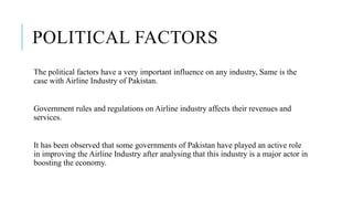 POLITICAL FACTORS
The political factors have a very important influence on any industry, Same is the
case with Airline Industry of Pakistan.
Government rules and regulations on Airline industry affects their revenues and
services.
It has been observed that some governments of Pakistan have played an active role
in improving the Airline Industry after analysing that this industry is a major actor in
boosting the economy.
 