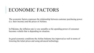 ECONOMIC FACTORS
The economic factors expresses the relationship between customer purchasing power
(i.e. their income) and the prices of Airlines.
In Pakistan, the inflation rate is very unstable so the spending power of consumer
becomes volatile that is depending on situation.
In good economic conditions the Airline Industry has improved as well in terms of
lowering the ticket prices and using advanced technology.
 