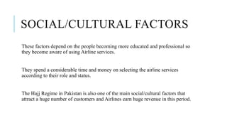 SOCIAL/CULTURAL FACTORS
These factors depend on the people becoming more educated and professional so
they become aware of using Airline services.
They spend a considerable time and money on selecting the airline services
according to their role and status.
The Hajj Regime in Pakistan is also one of the main social/cultural factors that
attract a huge number of customers and Airlines earn huge revenue in this period.
 