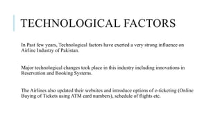 TECHNOLOGICAL FACTORS
In Past few years, Technological factors have exerted a very strong influence on
Airline Industry of Pakistan.
Major technological changes took place in this industry including innovations in
Reservation and Booking Systems.
The Airlines also updated their websites and introduce options of e-ticketing (Online
Buying of Tickets using ATM card numbers), schedule of flights etc.
 