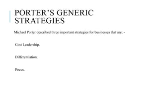 PORTER’S GENERIC
STRATEGIES
Michael Porter described three important strategies for businesses that are: -
Cost Leadership.
Differentiation.
Focus.
 