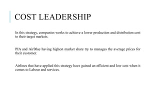 COST LEADERSHIP
In this strategy, companies works to achieve a lower production and distribution cost
to their target markets.
PIA and AirBlue having highest market share try to manages the average prices for
their customer.
Airlines that have applied this strategy have gained an efficient and low cost when it
comes to Labour and services.
 