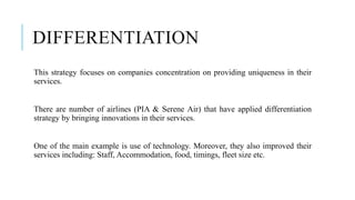 DIFFERENTIATION
This strategy focuses on companies concentration on providing uniqueness in their
services.
There are number of airlines (PIA & Serene Air) that have applied differentiation
strategy by bringing innovations in their services.
One of the main example is use of technology. Moreover, they also improved their
services including: Staff, Accommodation, food, timings, fleet size etc.
 