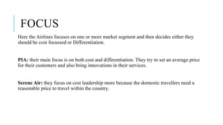 FOCUS
Here the Airlines focuses on one or more market segment and then decides either they
should be cost focussed or Differentiation.
PIA: their main focus is on both cost and differentiation. They try to set an average price
for their customers and also bring innovations in their services.
Serene Air: they focus on cost leadership more because the domestic travellers need a
reasonable price to travel within the country.
 