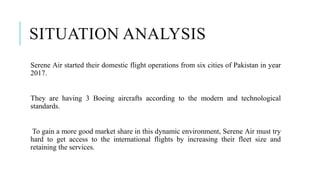 SITUATION ANALYSIS
Serene Air started their domestic flight operations from six cities of Pakistan in year
2017.
They are having 3 Boeing aircrafts according to the modern and technological
standards.
To gain a more good market share in this dynamic environment, Serene Air must try
hard to get access to the international flights by increasing their fleet size and
retaining the services.
 