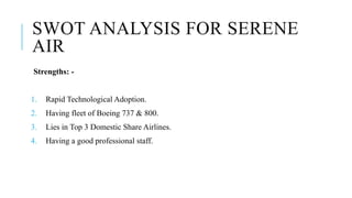 SWOT ANALYSIS FOR SERENE
AIR
Strengths: -
1. Rapid Technological Adoption.
2. Having fleet of Boeing 737 & 800.
3. Lies in Top 3 Domestic Share Airlines.
4. Having a good professional staff.
 