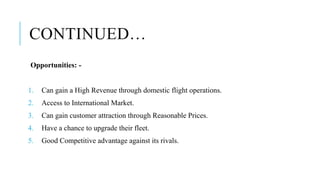 CONTINUED…
Opportunities: -
1. Can gain a High Revenue through domestic flight operations.
2. Access to International Market.
3. Can gain customer attraction through Reasonable Prices.
4. Have a chance to upgrade their fleet.
5. Good Competitive advantage against its rivals.
 