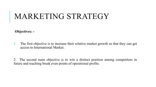 MARKETING STRATEGY
Objectives: -
1. The first objective is to increase their relative market growth so that they can get
access to International Market.
2. The second main objective is to win a distinct position among competitors in
future and reaching break even points of operational profits.
 