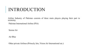 INTRODUCTION
Airline Industry of Pakistan consists of three main players playing their part in
economy.
Pakistan International Airline (PIA)
Serene Air
Air Blue
Other private Airlines (Princely Jets, Vision Air International etc.)
 