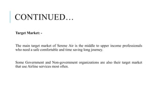 CONTINUED…
Target Market: -
The main target market of Serene Air is the middle to upper income professionals
who need a safe comfortable and time saving long journey.
Some Government and Non-government organizations are also their target market
that use Airline services most often.
 