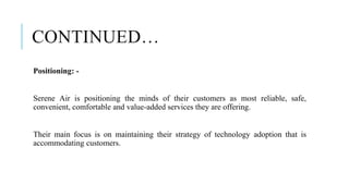 CONTINUED…
Positioning: -
Serene Air is positioning the minds of their customers as most reliable, safe,
convenient, comfortable and value-added services they are offering.
Their main focus is on maintaining their strategy of technology adoption that is
accommodating customers.
 