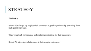 STRATEGY
Product: -
Serene Air always try to give their customers a good experience by providing them
high quality services.
They value high performance and made it comfortable for their customers.
Serene Air gives special discounts to their regular customers.
 