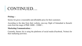 CONTINUED…
Pricing: -
Serene Air gives a reasonable and affordable price for their customers.
According to the data from their website, one-way flight of Islamabad to Karachi
costs from the range of PKR 16000 – 21000/=.
Marketing Communication: -
Currently, Serene Air is using the platforms of social media (Facebook, Twitter) for
their marketing activities.
 