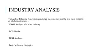 INDUSTRY ANALYSIS
The Airline Industrial Analysis is conducted by going through the four main concepts
of Marketing that are: -
SWOT Analysis of Airline Industry.
BCG Matrix.
PEST Analysis.
Porter’s Generic Strategies.
 