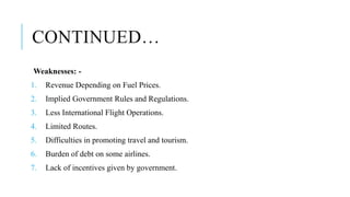 CONTINUED…
Weaknesses: -
1. Revenue Depending on Fuel Prices.
2. Implied Government Rules and Regulations.
3. Less International Flight Operations.
4. Limited Routes.
5. Difficulties in promoting travel and tourism.
6. Burden of debt on some airlines.
7. Lack of incentives given by government.
 