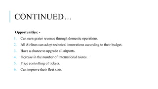 CONTINUED…
Opportunities: -
1. Can earn grater revenue through domestic operations.
2. All Airlines can adopt technical innovations according to their budget.
3. Have a chance to upgrade all airports.
4. Increase in the number of international routes.
5. Price controlling of tickets.
6. Can improve their fleet size.
 