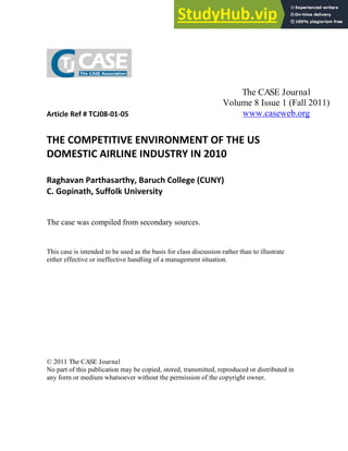 Article Ref # TCJ08-01-05
THE COMPETITIVE ENVIRONMENT OF THE US
DOMESTIC AIRLINE INDUSTRY IN 2010
Raghavan Parthasarthy, Baruch College (CUNY)
C. Gopinath, Suffolk University
The case was compiled from secondary sources.
This case is intended to be used as the basis for class discussion rather than to illustrate
either effective or ineffective handling of a management situation.
© 2011 The CASE Journal
No part of this publication may be copied, stored, transmitted, reproduced or distributed in
any form or medium whatsoever without the permission of the copyright owner.
The CASE Journal
Volume 8 Issue 1 (Fall 2011)
www.caseweb.org
 