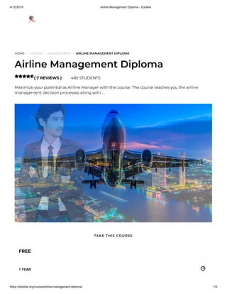 4/12/2019 Airline Management Diploma - Edukite
https://edukite.org/course/airline-management-diploma/ 1/9
HOME / COURSE / MANAGEMENT / AIRLINE MANAGEMENT DIPLOMA
Airline Management Diploma
( 7 REVIEWS ) 485 STUDENTS
Maximize your potential as Airline Manager with the course. The course teaches you the airline
management decision processes along with …

FREE
1 YEAR
TAKE THIS COURSE
 