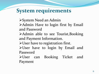System requirements
6
System Need an Admin
Admin Have to login first by Email
and Password
Admin able to see Tourist,Booking
and Payment Information.
User have to registration first.
User have to login by Email and
Password
User can Booking Ticket and
Payment
 
