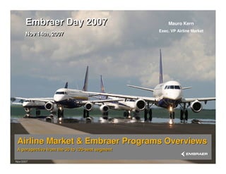 Airline Market & Embraer Programs Overviews
A perspective from the 30 to 120-seat segment
Airline Market & Embraer Programs Overviews
A perspective from the 30 to 120-seat segment
Nov/2007Nov/2007
Mauro Kern
Exec. VP Airline Market
Embraer Day 2007
Nov 14th, 2007
Embraer Day 2007
Nov 14th, 2007
 