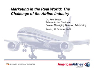 Marketing in the Real World: The
Challenge of the Airline Industry
                   Dr. Rob Britton
                   Adviser to the Chairman
                   Former Managing Director, Advertising
                   Austin, 28 October 2009
 