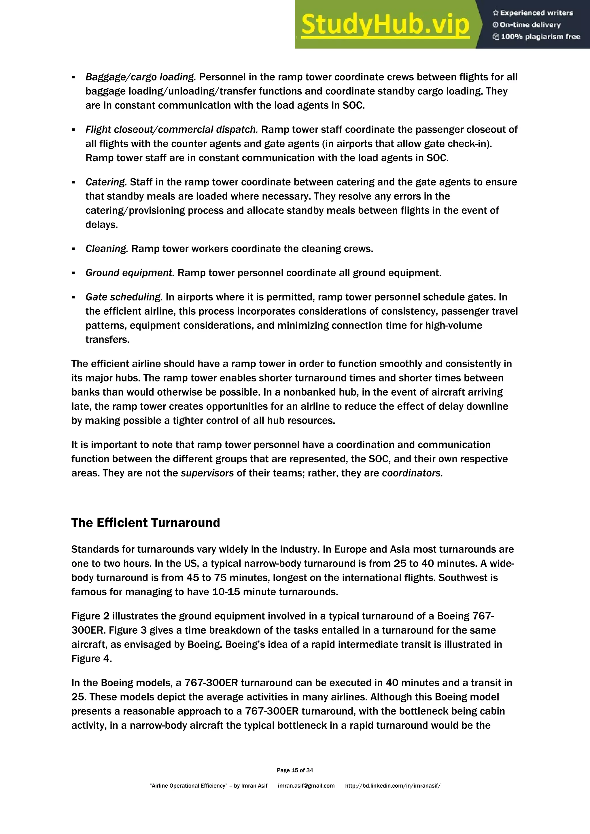 Page 15 of 34
“Airline Operational Efficiency” – by Imran Asif imran.asif@gmail.com http://bd.linkedin.com/in/imranasif/
 Baggage/cargo loading. Personnel in the ramp tower coordinate crews between flights for all
baggage loading/unloading/transfer functions and coordinate standby cargo loading. They
are in constant communication with the load agents in SOC.
 Flight closeout/commercial dispatch. Ramp tower staff coordinate the passenger closeout of
all flights with the counter agents and gate agents (in airports that allow gate check-in).
Ramp tower staff are in constant communication with the load agents in SOC.
 Catering. Staff in the ramp tower coordinate between catering and the gate agents to ensure
that standby meals are loaded where necessary. They resolve any errors in the
catering/provisioning process and allocate standby meals between flights in the event of
delays.
 Cleaning. Ramp tower workers coordinate the cleaning crews.
 Ground equipment. Ramp tower personnel coordinate all ground equipment.
 Gate scheduling. In airports where it is permitted, ramp tower personnel schedule gates. In
the efficient airline, this process incorporates considerations of consistency, passenger travel
patterns, equipment considerations, and minimizing connection time for high-volume
transfers.
The efficient airline should have a ramp tower in order to function smoothly and consistently in
its major hubs. The ramp tower enables shorter turnaround times and shorter times between
banks than would otherwise be possible. In a nonbanked hub, in the event of aircraft arriving
late, the ramp tower creates opportunities for an airline to reduce the effect of delay downline
by making possible a tighter control of all hub resources.
It is important to note that ramp tower personnel have a coordination and communication
function between the different groups that are represented, the SOC, and their own respective
areas. They are not the supervisors of their teams; rather, they are coordinators.
The Efficient Turnaround
Standards for turnarounds vary widely in the industry. In Europe and Asia most turnarounds are
one to two hours. In the US, a typical narrow-body turnaround is from 25 to 40 minutes. A wide-
body turnaround is from 45 to 75 minutes, longest on the international flights. Southwest is
famous for managing to have 10-15 minute turnarounds.
Figure 2 illustrates the ground equipment involved in a typical turnaround of a Boeing 767-
300ER. Figure 3 gives a time breakdown of the tasks entailed in a turnaround for the same
aircraft, as envisaged by Boeing. Boeing’s idea of a rapid intermediate transit is illustrated in
Figure 4.
In the Boeing models, a 767-300ER turnaround can be executed in 40 minutes and a transit in
25. These models depict the average activities in many airlines. Although this Boeing model
presents a reasonable approach to a 767-300ER turnaround, with the bottleneck being cabin
activity, in a narrow-body aircraft the typical bottleneck in a rapid turnaround would be the
 