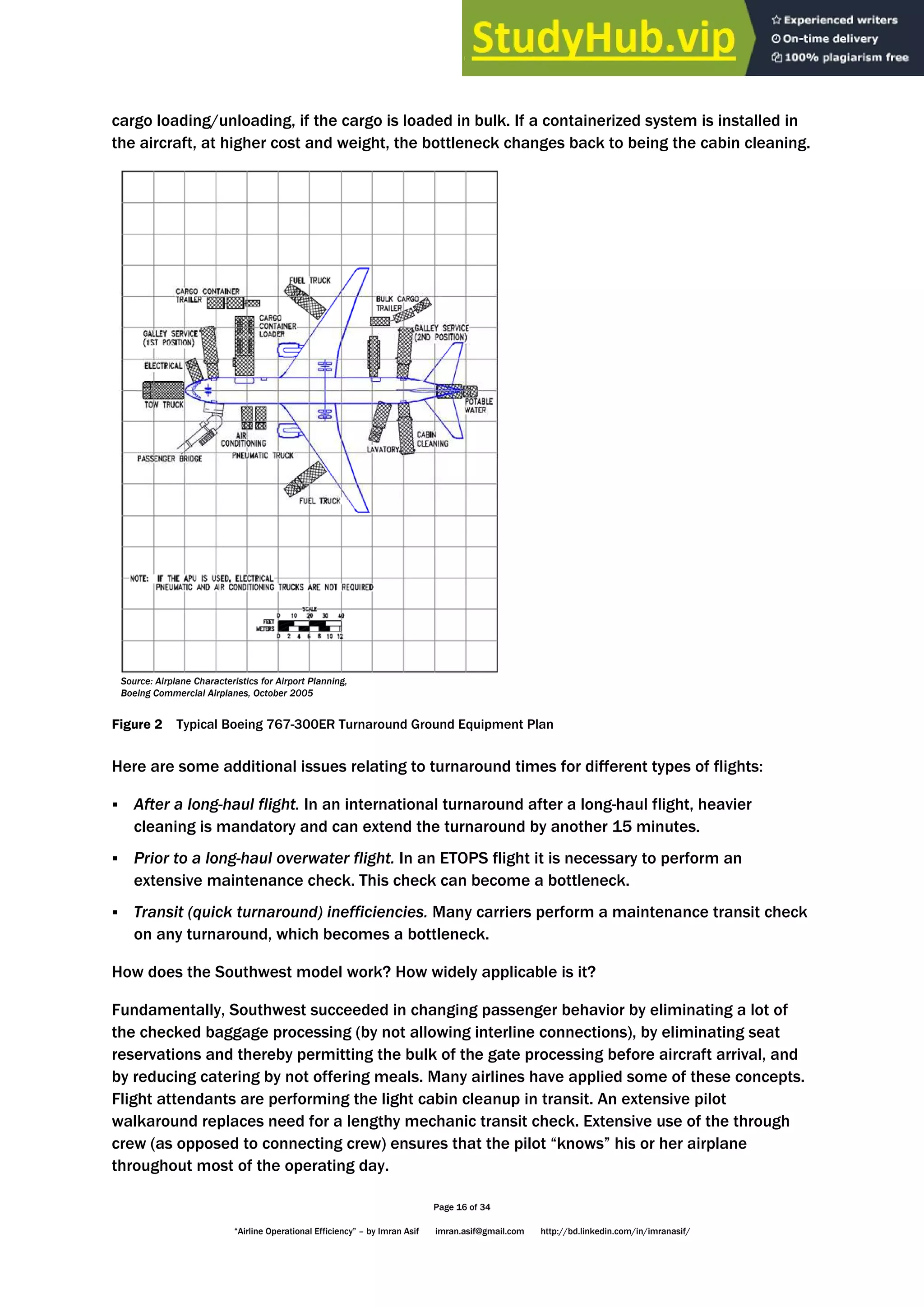 Page 16 of 34
“Airline Operational Efficiency” – by Imran Asif imran.asif@gmail.com http://bd.linkedin.com/in/imranasif/
cargo loading/unloading, if the cargo is loaded in bulk. If a containerized system is installed in
the aircraft, at higher cost and weight, the bottleneck changes back to being the cabin cleaning.
Source: Airplane Characteristics for Airport Planning,
Boeing Commercial Airplanes, October 2005
Figure 2 Typical Boeing 767-300ER Turnaround Ground Equipment Plan
Here are some additional issues relating to turnaround times for different types of flights:
 After a long-haul flight. In an international turnaround after a long-haul flight, heavier
cleaning is mandatory and can extend the turnaround by another 15 minutes.
 Prior to a long-haul overwater flight. In an ETOPS flight it is necessary to perform an
extensive maintenance check. This check can become a bottleneck.
 Transit (quick turnaround) inefficiencies. Many carriers perform a maintenance transit check
on any turnaround, which becomes a bottleneck.
How does the Southwest model work? How widely applicable is it?
Fundamentally, Southwest succeeded in changing passenger behavior by eliminating a lot of
the checked baggage processing (by not allowing interline connections), by eliminating seat
reservations and thereby permitting the bulk of the gate processing before aircraft arrival, and
by reducing catering by not offering meals. Many airlines have applied some of these concepts.
Flight attendants are performing the light cabin cleanup in transit. An extensive pilot
walkaround replaces need for a lengthy mechanic transit check. Extensive use of the through
crew (as opposed to connecting crew) ensures that the pilot “knows” his or her airplane
throughout most of the operating day.
 