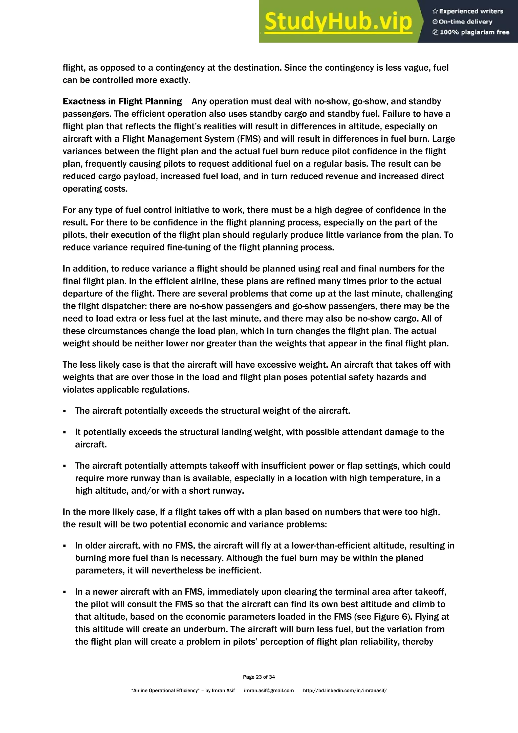 Page 23 of 34
“Airline Operational Efficiency” – by Imran Asif imran.asif@gmail.com http://bd.linkedin.com/in/imranasif/
flight, as opposed to a contingency at the destination. Since the contingency is less vague, fuel
can be controlled more exactly.
Exactness in Flight Planning Any operation must deal with no-show, go-show, and standby
passengers. The efficient operation also uses standby cargo and standby fuel. Failure to have a
flight plan that reflects the flight’s realities will result in differences in altitude, especially on
aircraft with a Flight Management System (FMS) and will result in differences in fuel burn. Large
variances between the flight plan and the actual fuel burn reduce pilot confidence in the flight
plan, frequently causing pilots to request additional fuel on a regular basis. The result can be
reduced cargo payload, increased fuel load, and in turn reduced revenue and increased direct
operating costs.
For any type of fuel control initiative to work, there must be a high degree of confidence in the
result. For there to be confidence in the flight planning process, especially on the part of the
pilots, their execution of the flight plan should regularly produce little variance from the plan. To
reduce variance required fine-tuning of the flight planning process.
In addition, to reduce variance a flight should be planned using real and final numbers for the
final flight plan. In the efficient airline, these plans are refined many times prior to the actual
departure of the flight. There are several problems that come up at the last minute, challenging
the flight dispatcher: there are no-show passengers and go-show passengers, there may be the
need to load extra or less fuel at the last minute, and there may also be no-show cargo. All of
these circumstances change the load plan, which in turn changes the flight plan. The actual
weight should be neither lower nor greater than the weights that appear in the final flight plan.
The less likely case is that the aircraft will have excessive weight. An aircraft that takes off with
weights that are over those in the load and flight plan poses potential safety hazards and
violates applicable regulations.
 The aircraft potentially exceeds the structural weight of the aircraft.
 It potentially exceeds the structural landing weight, with possible attendant damage to the
aircraft.
 The aircraft potentially attempts takeoff with insufficient power or flap settings, which could
require more runway than is available, especially in a location with high temperature, in a
high altitude, and/or with a short runway.
In the more likely case, if a flight takes off with a plan based on numbers that were too high,
the result will be two potential economic and variance problems:
 In older aircraft, with no FMS, the aircraft will fly at a lower-than-efficient altitude, resulting in
burning more fuel than is necessary. Although the fuel burn may be within the planed
parameters, it will nevertheless be inefficient.
 In a newer aircraft with an FMS, immediately upon clearing the terminal area after takeoff,
the pilot will consult the FMS so that the aircraft can find its own best altitude and climb to
that altitude, based on the economic parameters loaded in the FMS (see Figure 6). Flying at
this altitude will create an underburn. The aircraft will burn less fuel, but the variation from
the flight plan will create a problem in pilots’ perception of flight plan reliability, thereby
 