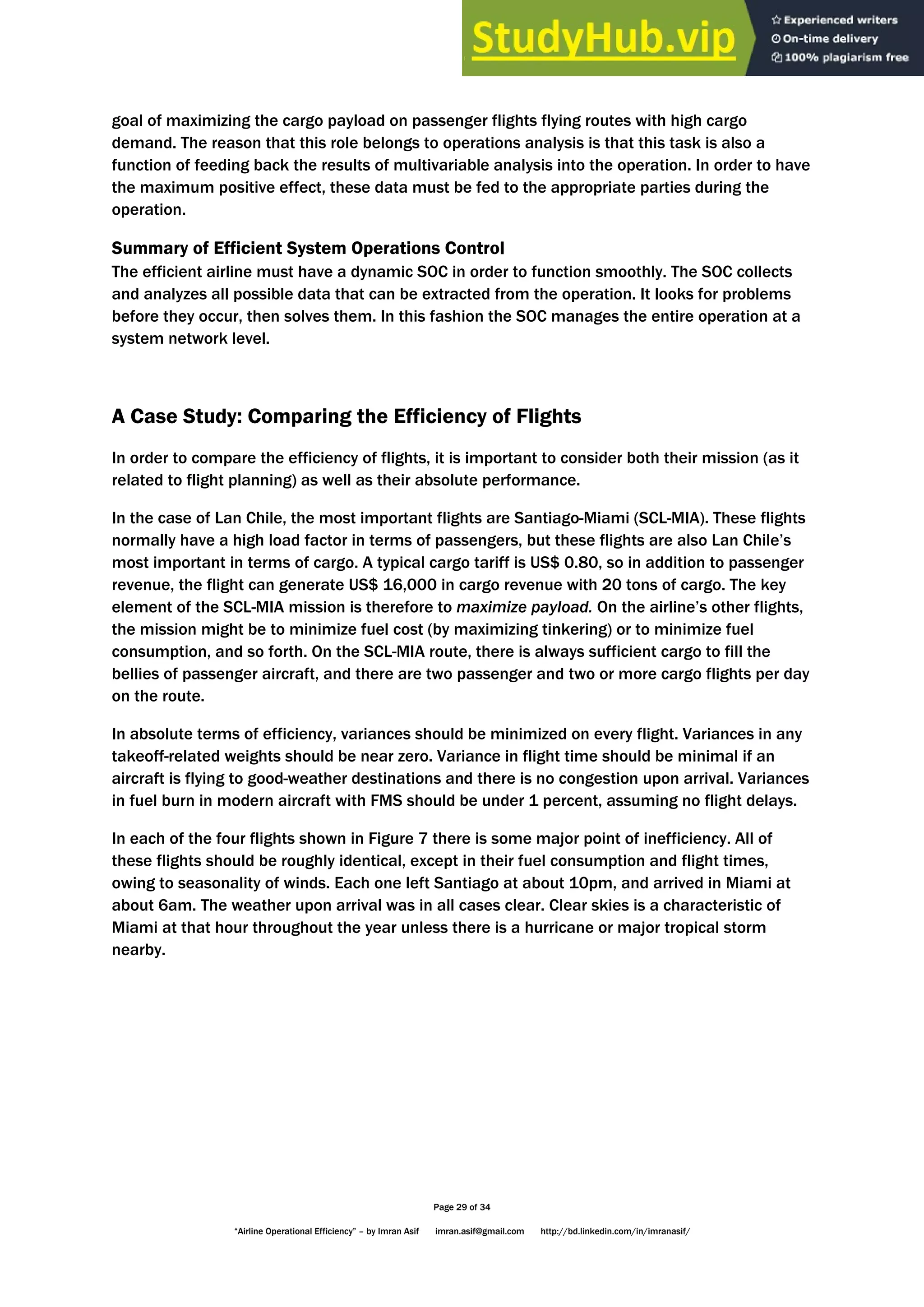 Page 29 of 34
“Airline Operational Efficiency” – by Imran Asif imran.asif@gmail.com http://bd.linkedin.com/in/imranasif/
goal of maximizing the cargo payload on passenger flights flying routes with high cargo
demand. The reason that this role belongs to operations analysis is that this task is also a
function of feeding back the results of multivariable analysis into the operation. In order to have
the maximum positive effect, these data must be fed to the appropriate parties during the
operation.
Summary of Efficient System Operations Control
The efficient airline must have a dynamic SOC in order to function smoothly. The SOC collects
and analyzes all possible data that can be extracted from the operation. It looks for problems
before they occur, then solves them. In this fashion the SOC manages the entire operation at a
system network level.
A Case Study: Comparing the Efficiency of Flights
In order to compare the efficiency of flights, it is important to consider both their mission (as it
related to flight planning) as well as their absolute performance.
In the case of Lan Chile, the most important flights are Santiago-Miami (SCL-MIA). These flights
normally have a high load factor in terms of passengers, but these flights are also Lan Chile’s
most important in terms of cargo. A typical cargo tariff is US$ 0.80, so in addition to passenger
revenue, the flight can generate US$ 16,000 in cargo revenue with 20 tons of cargo. The key
element of the SCL-MIA mission is therefore to maximize payload. On the airline’s other flights,
the mission might be to minimize fuel cost (by maximizing tinkering) or to minimize fuel
consumption, and so forth. On the SCL-MIA route, there is always sufficient cargo to fill the
bellies of passenger aircraft, and there are two passenger and two or more cargo flights per day
on the route.
In absolute terms of efficiency, variances should be minimized on every flight. Variances in any
takeoff-related weights should be near zero. Variance in flight time should be minimal if an
aircraft is flying to good-weather destinations and there is no congestion upon arrival. Variances
in fuel burn in modern aircraft with FMS should be under 1 percent, assuming no flight delays.
In each of the four flights shown in Figure 7 there is some major point of inefficiency. All of
these flights should be roughly identical, except in their fuel consumption and flight times,
owing to seasonality of winds. Each one left Santiago at about 10pm, and arrived in Miami at
about 6am. The weather upon arrival was in all cases clear. Clear skies is a characteristic of
Miami at that hour throughout the year unless there is a hurricane or major tropical storm
nearby.
 