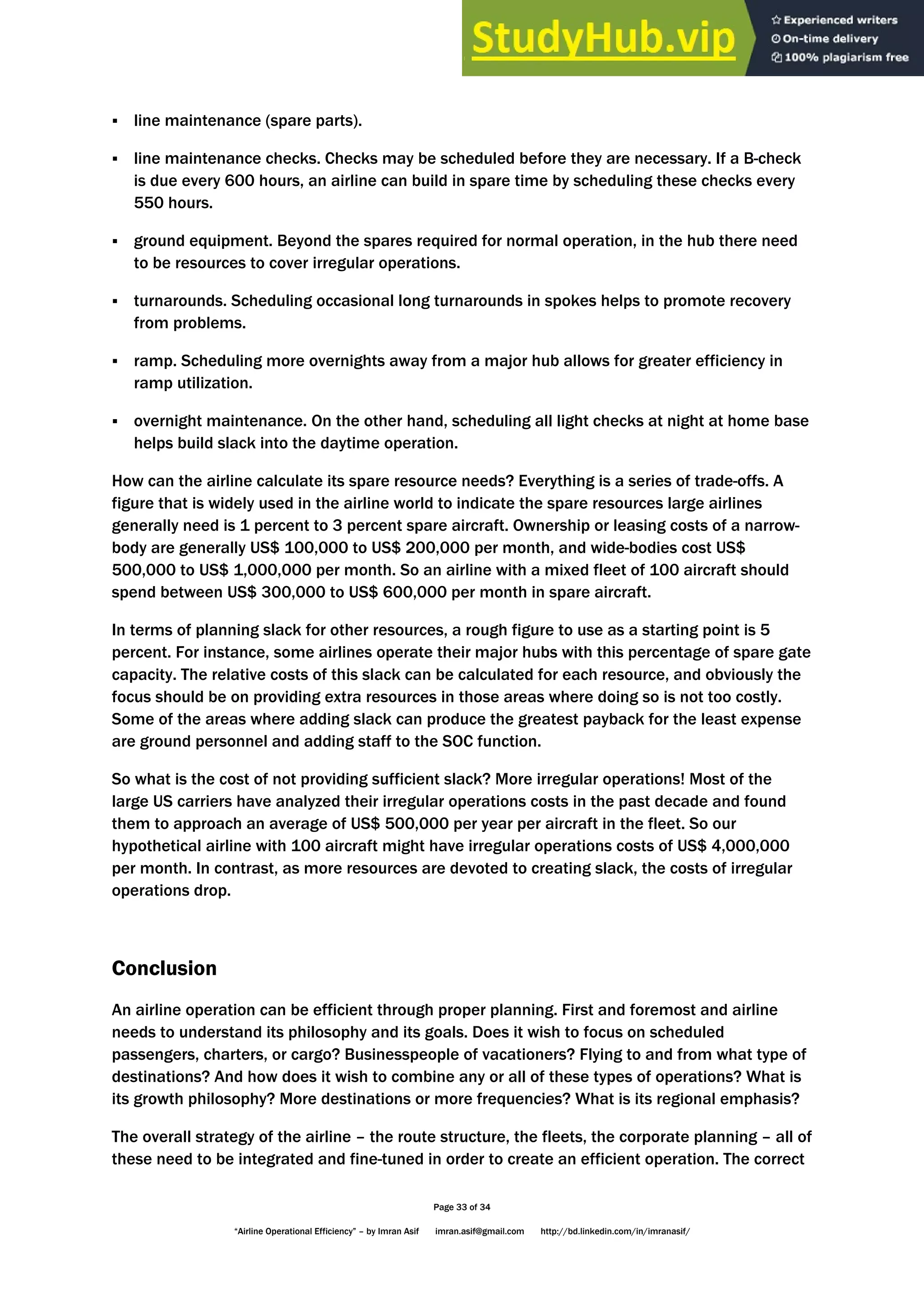Page 33 of 34
“Airline Operational Efficiency” – by Imran Asif imran.asif@gmail.com http://bd.linkedin.com/in/imranasif/
 line maintenance (spare parts).
 line maintenance checks. Checks may be scheduled before they are necessary. If a B-check
is due every 600 hours, an airline can build in spare time by scheduling these checks every
550 hours.
 ground equipment. Beyond the spares required for normal operation, in the hub there need
to be resources to cover irregular operations.
 turnarounds. Scheduling occasional long turnarounds in spokes helps to promote recovery
from problems.
 ramp. Scheduling more overnights away from a major hub allows for greater efficiency in
ramp utilization.
 overnight maintenance. On the other hand, scheduling all light checks at night at home base
helps build slack into the daytime operation.
How can the airline calculate its spare resource needs? Everything is a series of trade-offs. A
figure that is widely used in the airline world to indicate the spare resources large airlines
generally need is 1 percent to 3 percent spare aircraft. Ownership or leasing costs of a narrow-
body are generally US$ 100,000 to US$ 200,000 per month, and wide-bodies cost US$
500,000 to US$ 1,000,000 per month. So an airline with a mixed fleet of 100 aircraft should
spend between US$ 300,000 to US$ 600,000 per month in spare aircraft.
In terms of planning slack for other resources, a rough figure to use as a starting point is 5
percent. For instance, some airlines operate their major hubs with this percentage of spare gate
capacity. The relative costs of this slack can be calculated for each resource, and obviously the
focus should be on providing extra resources in those areas where doing so is not too costly.
Some of the areas where adding slack can produce the greatest payback for the least expense
are ground personnel and adding staff to the SOC function.
So what is the cost of not providing sufficient slack? More irregular operations! Most of the
large US carriers have analyzed their irregular operations costs in the past decade and found
them to approach an average of US$ 500,000 per year per aircraft in the fleet. So our
hypothetical airline with 100 aircraft might have irregular operations costs of US$ 4,000,000
per month. In contrast, as more resources are devoted to creating slack, the costs of irregular
operations drop.
Conclusion
An airline operation can be efficient through proper planning. First and foremost and airline
needs to understand its philosophy and its goals. Does it wish to focus on scheduled
passengers, charters, or cargo? Businesspeople of vacationers? Flying to and from what type of
destinations? And how does it wish to combine any or all of these types of operations? What is
its growth philosophy? More destinations or more frequencies? What is its regional emphasis?
The overall strategy of the airline – the route structure, the fleets, the corporate planning – all of
these need to be integrated and fine-tuned in order to create an efficient operation. The correct
 