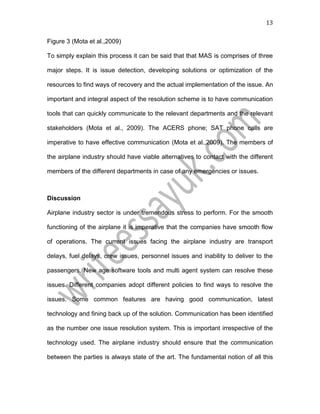 13
Figure 3 (Mota et al.,2009)
To simply explain this process it can be said that that MAS is comprises of three
major steps. It is issue detection, developing solutions or optimization of the
resources to find ways of recovery and the actual implementation of the issue. An
important and integral aspect of the resolution scheme is to have communication
tools that can quickly communicate to the relevant departments and the relevant
stakeholders (Mota et al., 2009). The ACERS phone; SAT phone calls are
imperative to have effective communication (Mota et al.,2009). The members of
the airplane industry should have viable alternatives to contact with the different
members of the different departments in case of any emergencies or issues.
Discussion
Airplane industry sector is under tremendous stress to perform. For the smooth
functioning of the airplane it is imperative that the companies have smooth flow
of operations. The current issues facing the airplane industry are transport
delays, fuel delays, crew issues, personnel issues and inability to deliver to the
passengers. New age software tools and multi agent system can resolve these
issues. Different companies adopt different policies to find ways to resolve the
issues. Some common features are having good communication, latest
technology and fining back up of the solution. Communication has been identified
as the number one issue resolution system. This is important irrespective of the
technology used. The airplane industry should ensure that the communication
between the parties is always state of the art. The fundamental notion of all this
 
