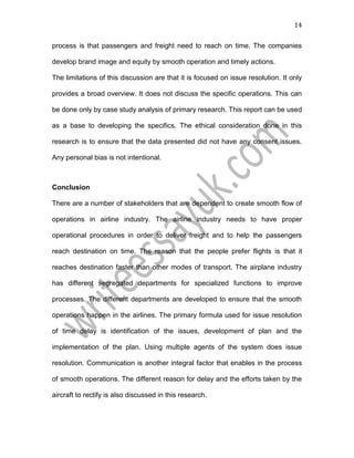 14
process is that passengers and freight need to reach on time. The companies
develop brand image and equity by smooth operation and timely actions.
The limitations of this discussion are that it is focused on issue resolution. It only
provides a broad overview. It does not discuss the specific operations. This can
be done only by case study analysis of primary research. This report can be used
as a base to developing the specifics. The ethical consideration done in this
research is to ensure that the data presented did not have any consent issues.
Any personal bias is not intentional.
Conclusion
There are a number of stakeholders that are dependent to create smooth flow of
operations in airline industry. The airline industry needs to have proper
operational procedures in order to deliver freight and to help the passengers
reach destination on time. The reason that the people prefer flights is that it
reaches destination faster than other modes of transport. The airplane industry
has different segregated departments for specialized functions to improve
processes. The different departments are developed to ensure that the smooth
operations happen in the airlines. The primary formula used for issue resolution
of time delay is identification of the issues, development of plan and the
implementation of the plan. Using multiple agents of the system does issue
resolution. Communication is another integral factor that enables in the process
of smooth operations. The different reason for delay and the efforts taken by the
aircraft to rectify is also discussed in this research.
 