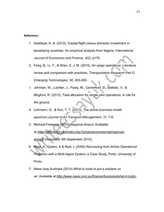 15
Reference:
1. Adetiloye, K. A. (2012). Capital flight versus domestic investment in
developing countries: An empirical analysis from Nigeria. International
Journal of Economics and Finance, 4(2), p175.
2. Feng, B., Li, Y., & Shen, Z. J. M. (2015). Air cargo operations: Literature
review and comparison with practices. Transportation Research Part C:
Emerging Technologies, 56, 263-280.
3. Johnson, W., Lachter, J., Feary, M., Comerford, D., Battiste, V., &
Mogford, R. (2012). Task allocation for single pilot operations: A role for
the ground.
4. Lohmann, G., & Koo, T. T. (2013). The airline business model
spectrum.Journal of Air Transport Management, 31, 7-9.
5. Micheal Frederick (2015) Regional Airport, Available
at:http://mfrederick.net/index.php?/projectscommercial/regional-
airport/ (Accessed: 6th September 2015).
6. Mota, A., Castro, A & Reis, L (2009) Recovering from Airline Operational
Problems with a Multi-Agent System: a Case Study, Porto: University of
Porto.
7. News corp Australia (2014) What is costs to put a airplane on
air, Available at:http://www.news.com.au/finance/business/what-it-costs-
 