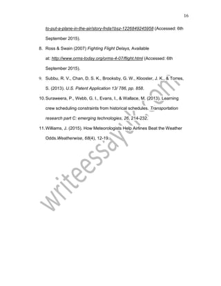 16
to-put-a-plane-in-the-air/story-fnda1bsz-1226849245958 (Accessed: 6th
September 2015).
8. Ross & Swain (2007) Fighting Flight Delays, Available
at: http://www.orms-today.org/orms-4-07/flight.html (Accessed: 6th
September 2015).
9. Subbu, R. V., Chan, D. S. K., Brooksby, G. W., Klooster, J. K., & Torres,
S. (2013). U.S. Patent Application 13/ 786, pp. 858.
10.Suraweera, P., Webb, G. I., Evans, I., & Wallace, M. (2013). Learning
crew scheduling constraints from historical schedules. Transportation
research part C: emerging technologies, 26, 214-232.
11.Williams, J. (2015). How Meteorologists Help Airlines Beat the Weather
Odds.Weatherwise, 68(4), 12-19.
 