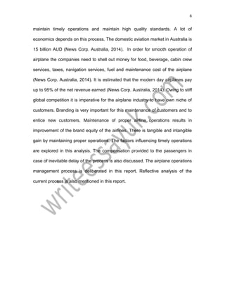 4
maintain timely operations and maintain high quality standards. A lot of
economics depends on this process. The domestic aviation market in Australia is
15 billion AUD (News Corp. Australia, 2014). In order for smooth operation of
airplane the companies need to shell out money for food, beverage, cabin crew
services, taxes, navigation services, fuel and maintenance cost of the airplane
(News Corp. Australia, 2014). It is estimated that the modern day airplanes pay
up to 95% of the net revenue earned (News Corp. Australia, 2014). Owing to stiff
global competition it is imperative for the airplane industry to have own niche of
customers. Branding is very important for this maintenance of customers and to
entice new customers. Maintenance of proper airline operations results in
improvement of the brand equity of the airlines. There is tangible and intangible
gain by maintaining proper operations. The factors influencing timely operations
are explored in this analysis. The compensation provided to the passengers in
case of inevitable delay of the process is also discussed. The airplane operations
management process is deliberated in this report. Reflective analysis of the
current process is also mentioned in this report.
 