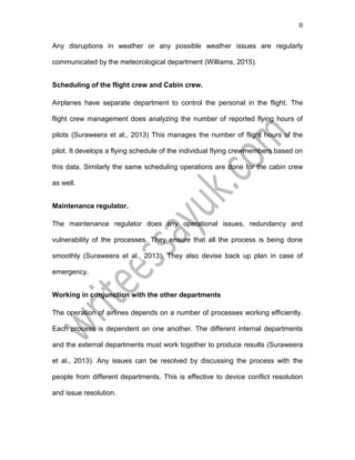8
Any disruptions in weather or any possible weather issues are regularly
communicated by the meteorological department (Williams, 2015).
Scheduling of the flight crew and Cabin crew.
Airplanes have separate department to control the personal in the flight. The
flight crew management does analyzing the number of reported flying hours of
pilots (Suraweera et al., 2013) This manages the number of flight hours of the
pilot. It develops a flying schedule of the individual flying crewmembers based on
this data. Similarly the same scheduling operations are done for the cabin crew
as well.
Maintenance regulator.
The maintenance regulator does any operational issues, redundancy and
vulnerability of the processes. They ensure that all the process is being done
smoothly (Suraweera et al., 2013). They also devise back up plan in case of
emergency.
Working in conjunction with the other departments
The operation of airlines depends on a number of processes working efficiently.
Each process is dependent on one another. The different internal departments
and the external departments must work together to produce results (Suraweera
et al., 2013). Any issues can be resolved by discussing the process with the
people from different departments. This is effective to device conflict resolution
and issue resolution.
 