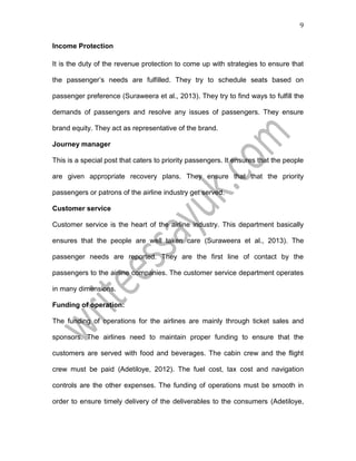 9
Income Protection
It is the duty of the revenue protection to come up with strategies to ensure that
the passenger’s needs are fulfilled. They try to schedule seats based on
passenger preference (Suraweera et al., 2013). They try to find ways to fulfill the
demands of passengers and resolve any issues of passengers. They ensure
brand equity. They act as representative of the brand.
Journey manager
This is a special post that caters to priority passengers. It ensures that the people
are given appropriate recovery plans. They ensure that that the priority
passengers or patrons of the airline industry get served.
Customer service
Customer service is the heart of the airline industry. This department basically
ensures that the people are well taken care (Suraweera et al., 2013). The
passenger needs are reported. They are the first line of contact by the
passengers to the airline companies. The customer service department operates
in many dimensions.
Funding of operation:
The funding of operations for the airlines are mainly through ticket sales and
sponsors. The airlines need to maintain proper funding to ensure that the
customers are served with food and beverages. The cabin crew and the flight
crew must be paid (Adetiloye, 2012). The fuel cost, tax cost and navigation
controls are the other expenses. The funding of operations must be smooth in
order to ensure timely delivery of the deliverables to the consumers (Adetiloye,
 