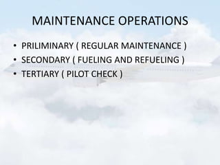 MAINTENANCE OPERATIONS
• PRILIMINARY ( REGULAR MAINTENANCE )
• SECONDARY ( FUELING AND REFUELING )
• TERTIARY ( PILOT CHECK )
 