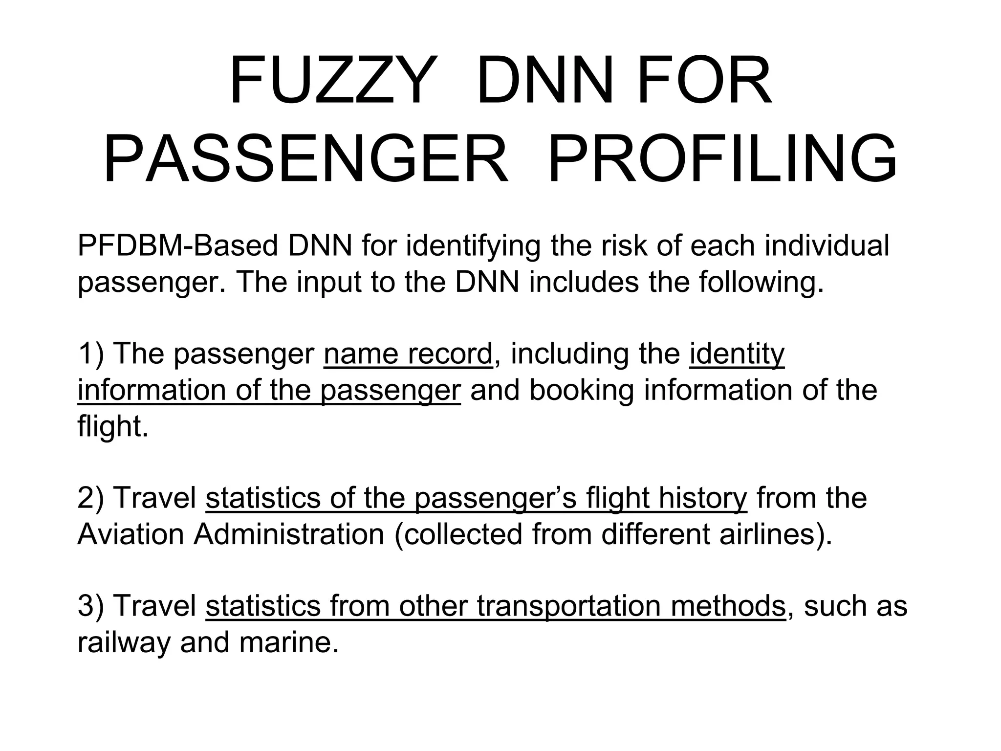 FUZZY DNN FOR
PASSENGER PROFILING
PFDBM-Based DNN for identifying the risk of each individual
passenger. The input to the DNN includes the following.
1) The passenger name record, including the identity
information of the passenger and booking information of the
flight.
2) Travel statistics of the passenger’s flight history from the
Aviation Administration (collected from different airlines).
3) Travel statistics from other transportation methods, such as
railway and marine.
 