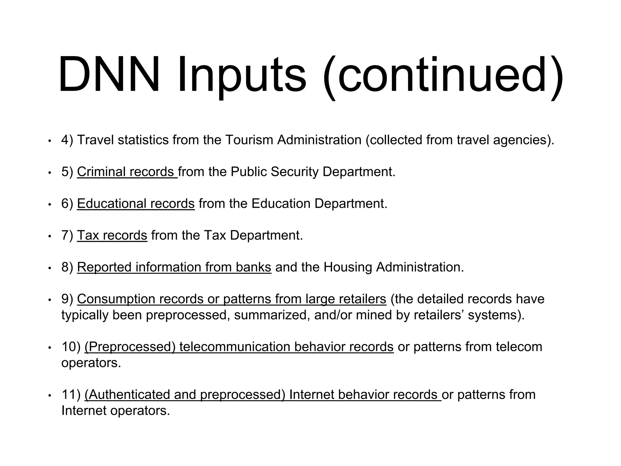 DNN Inputs (continued)
• 4) Travel statistics from the Tourism Administration (collected from travel agencies).
• 5) Criminal records from the Public Security Department.
• 6) Educational records from the Education Department.
• 7) Tax records from the Tax Department.
• 8) Reported information from banks and the Housing Administration.
• 9) Consumption records or patterns from large retailers (the detailed records have
typically been preprocessed, summarized, and/or mined by retailers’ systems).
• 10) (Preprocessed) telecommunication behavior records or patterns from telecom
operators.
• 11) (Authenticated and preprocessed) Internet behavior records or patterns from
Internet operators.
 
