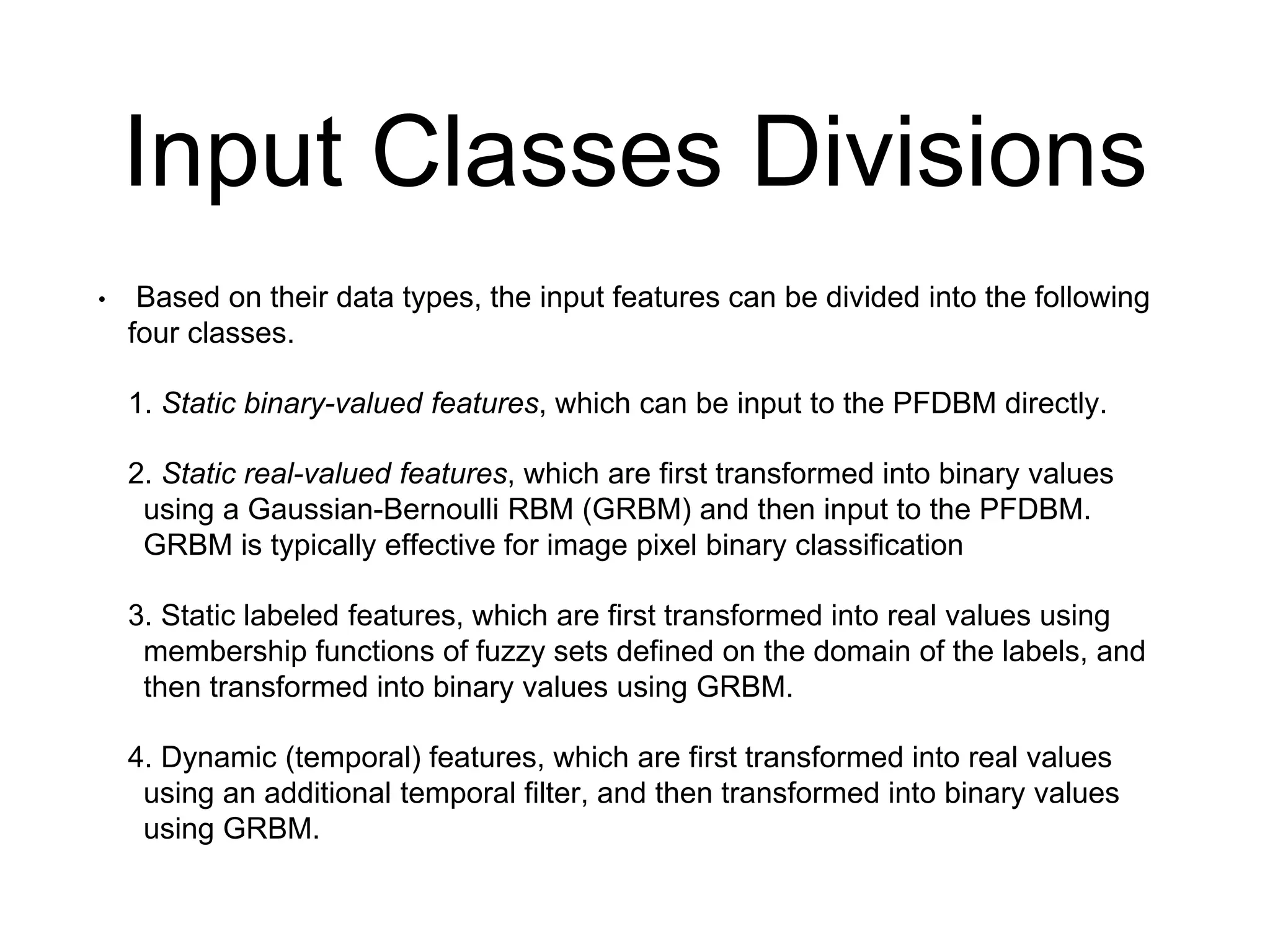 Input Classes Divisions
• Based on their data types, the input features can be divided into the following
four classes.
1. Static binary-valued features, which can be input to the PFDBM directly.
2. Static real-valued features, which are first transformed into binary values
using a Gaussian-Bernoulli RBM (GRBM) and then input to the PFDBM.
GRBM is typically effective for image pixel binary classification
3. Static labeled features, which are first transformed into real values using
membership functions of fuzzy sets defined on the domain of the labels, and
then transformed into binary values using GRBM.
4. Dynamic (temporal) features, which are first transformed into real values
using an additional temporal filter, and then transformed into binary values
using GRBM.
 