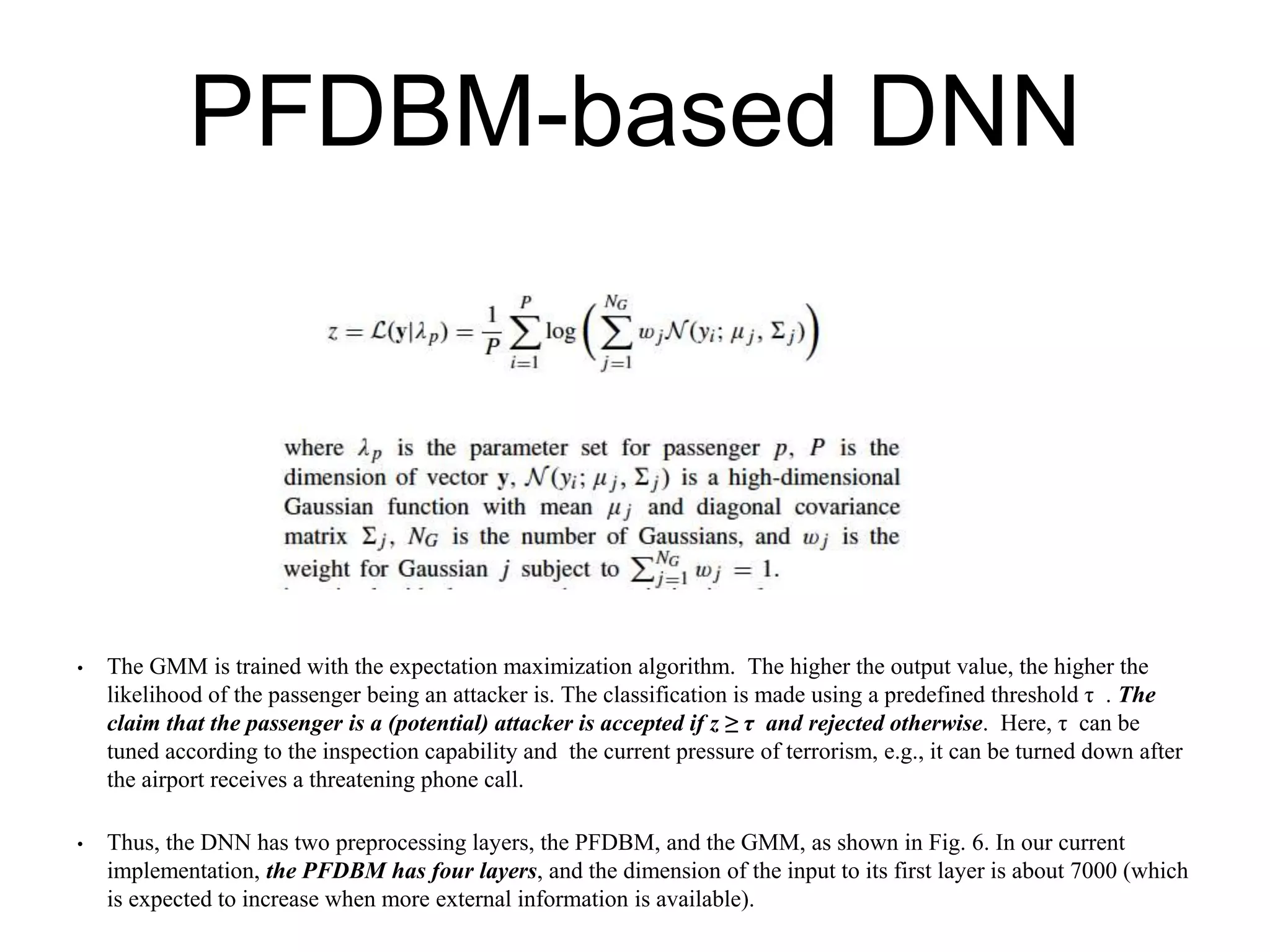 PFDBM-based DNN
• The GMM is trained with the expectation maximization algorithm. The higher the output value, the higher the
likelihood of the passenger being an attacker is. The classification is made using a predefined threshold τ . The
claim that the passenger is a (potential) attacker is accepted if z ≥ τ and rejected otherwise. Here, τ can be
tuned according to the inspection capability and the current pressure of terrorism, e.g., it can be turned down after
the airport receives a threatening phone call.
• Thus, the DNN has two preprocessing layers, the PFDBM, and the GMM, as shown in Fig. 6. In our current
implementation, the PFDBM has four layers, and the dimension of the input to its first layer is about 7000 (which
is expected to increase when more external information is available).
 