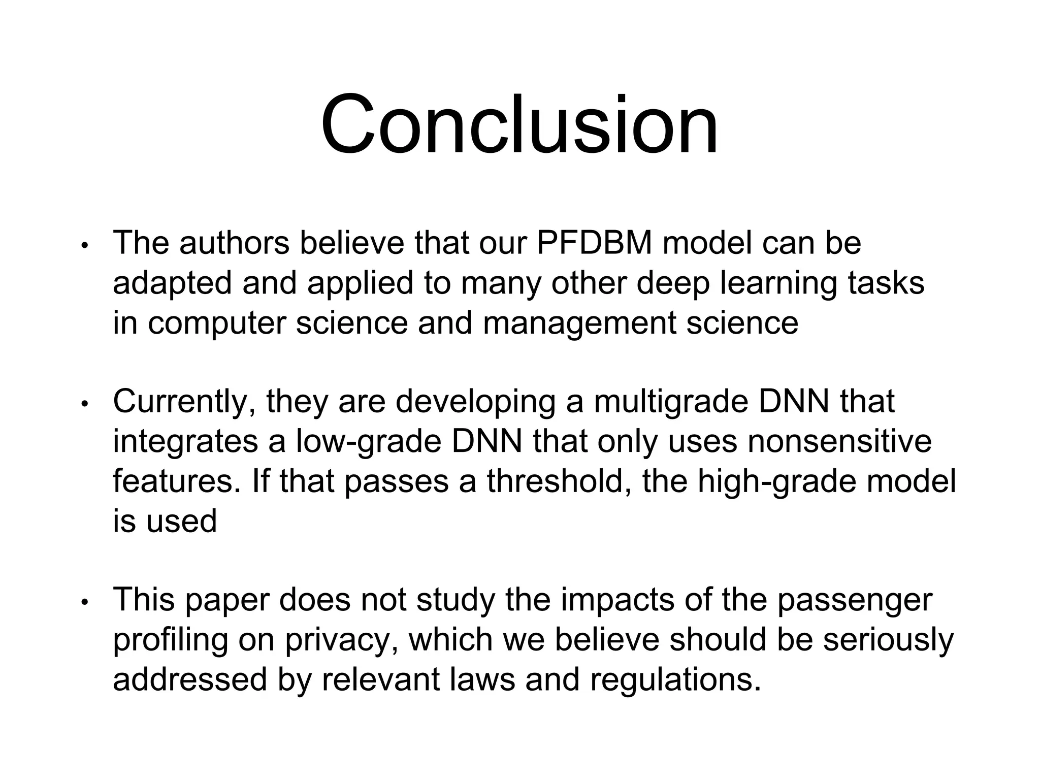 Conclusion
• The authors believe that our PFDBM model can be
adapted and applied to many other deep learning tasks
in computer science and management science
• Currently, they are developing a multigrade DNN that
integrates a low-grade DNN that only uses nonsensitive
features. If that passes a threshold, the high-grade model
is used
• This paper does not study the impacts of the passenger
profiling on privacy, which we believe should be seriously
addressed by relevant laws and regulations.
 