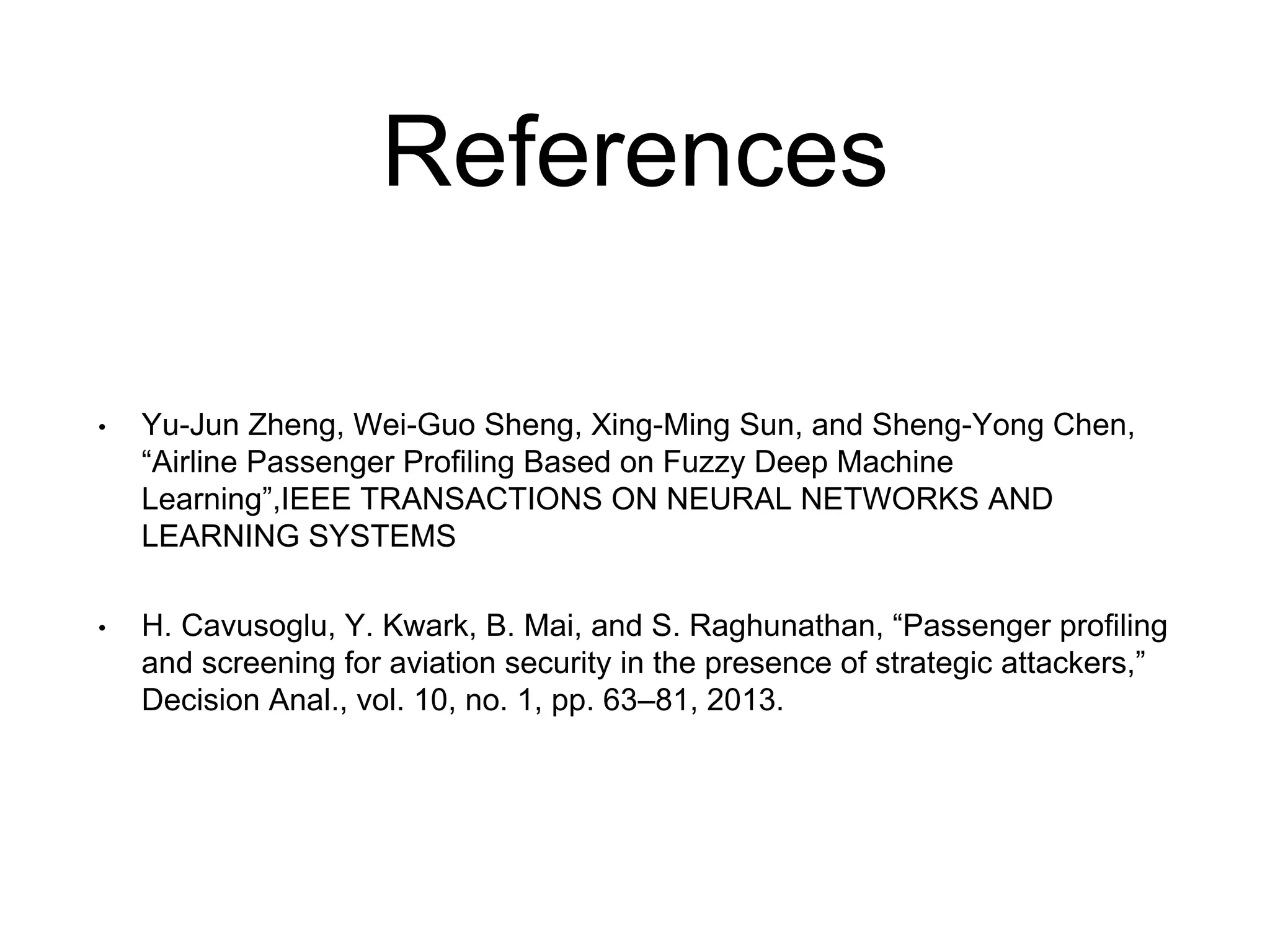 References
• Yu-Jun Zheng, Wei-Guo Sheng, Xing-Ming Sun, and Sheng-Yong Chen,
“Airline Passenger Profiling Based on Fuzzy Deep Machine
Learning”,IEEE TRANSACTIONS ON NEURAL NETWORKS AND
LEARNING SYSTEMS
• H. Cavusoglu, Y. Kwark, B. Mai, and S. Raghunathan, “Passenger profiling
and screening for aviation security in the presence of strategic attackers,”
Decision Anal., vol. 10, no. 1, pp. 63–81, 2013.
 